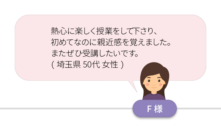 熱心に楽しく授業をして下さり、初めてなのに親近感を覚えました。またぜひ受講したいです。（埼玉県５０代女性）