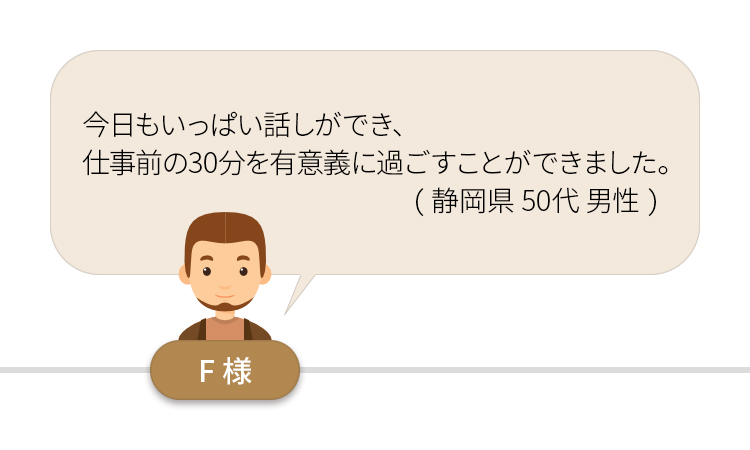 今日もいっぱい話ができ、仕事前の３０分を有意義に過ごすことができました。（静岡県５０代男性）