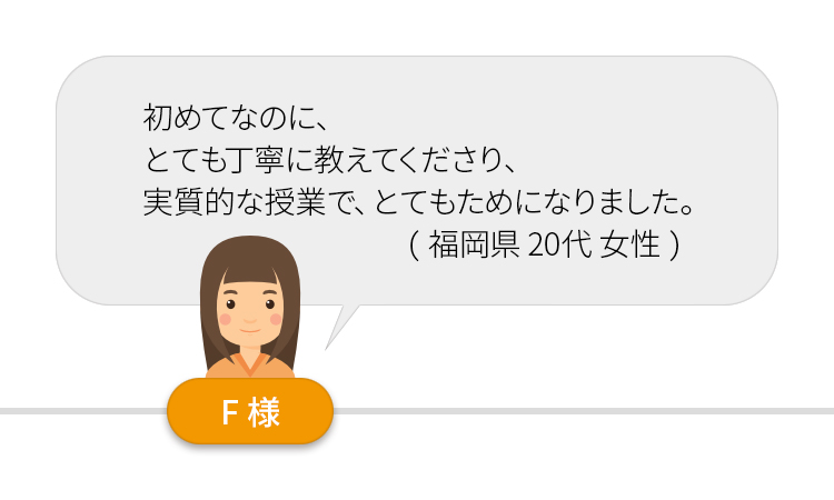 初めてなのに、とても丁寧に教えてくださり、実質的な授業で、とてもためになりました。（福岡県２０代女性）